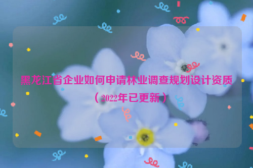 黑龍江省企業(yè)如何申請林業(yè)調(diào)查規(guī)劃設(shè)計資質(zhì)（2022年已更新）