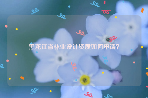 黑龍江省林業(yè)設(shè)計(jì)資質(zhì)如何申請(qǐng)？