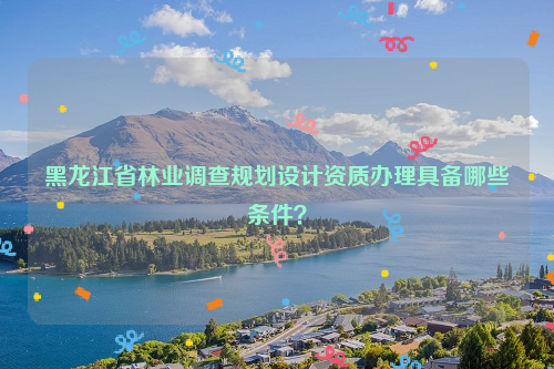 黑龍江省林業(yè)調(diào)查規(guī)劃設(shè)計(jì)資質(zhì)辦理具備哪些條件？