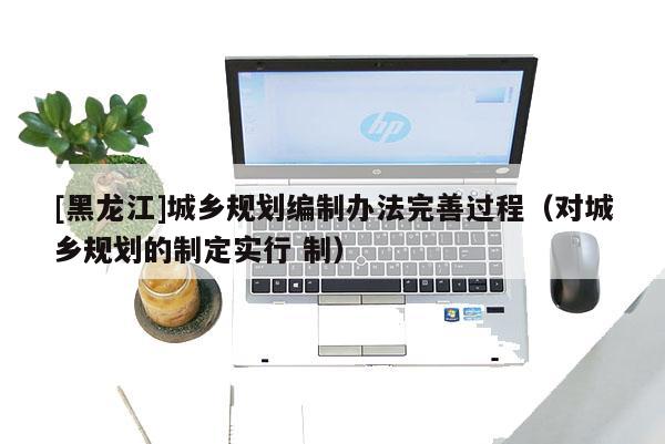 [黑龍江]城鄉(xiāng)規(guī)劃編制辦法完善過(guò)程（對(duì)城鄉(xiāng)規(guī)劃的制定實(shí)行 制）