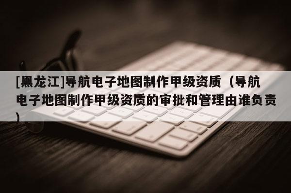 [黑龍江]導航電子地圖制作甲級資質（導航電子地圖制作甲級資質的審批和管理由誰負責）