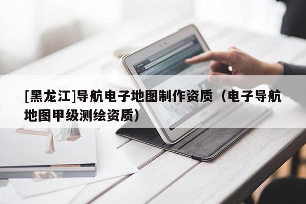 [黑龍江]導航電子地圖制作資質（電子導航地圖甲級測繪資質）