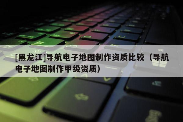 [黑龍江]導(dǎo)航電子地圖制作資質(zhì)比較（導(dǎo)航電子地圖制作甲級資質(zhì)）