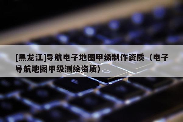 [黑龍江]導(dǎo)航電子地圖甲級制作資質(zhì)（電子導(dǎo)航地圖甲級測繪資質(zhì)）