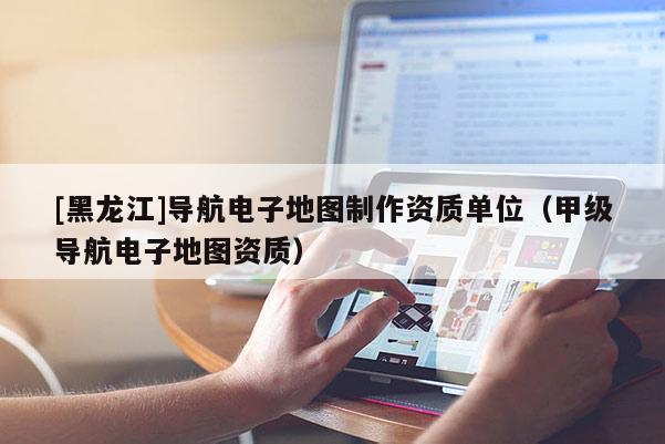 [黑龍江]導(dǎo)航電子地圖制作資質(zhì)單位（甲級導(dǎo)航電子地圖資質(zhì)）