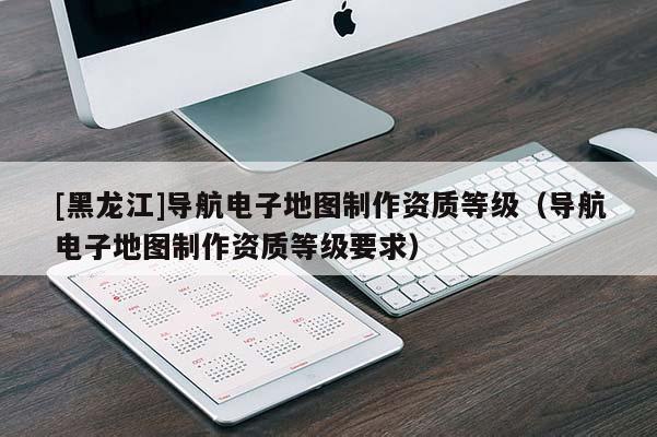 [黑龍江]導(dǎo)航電子地圖制作資質(zhì)等級（導(dǎo)航電子地圖制作資質(zhì)等級要求）