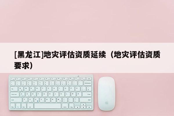 [黑龍江]地災(zāi)評(píng)估資質(zhì)延續(xù)（地災(zāi)評(píng)估資質(zhì)要求）