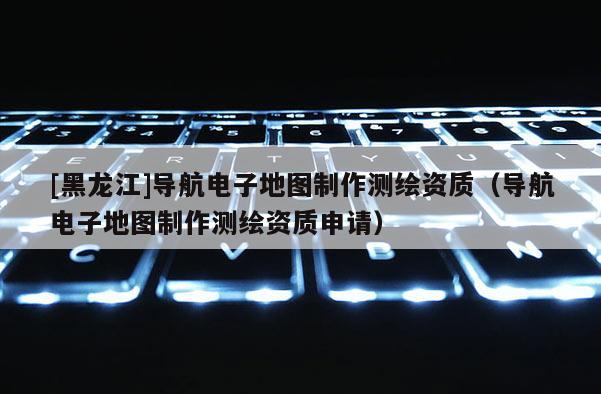 [黑龍江]導(dǎo)航電子地圖制作測繪資質(zhì)（導(dǎo)航電子地圖制作測繪資質(zhì)申請）