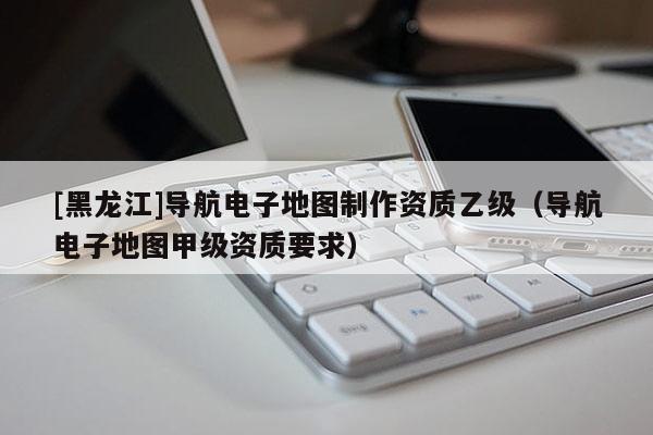 [黑龍江]導(dǎo)航電子地圖制作資質(zhì)乙級（導(dǎo)航電子地圖甲級資質(zhì)要求）