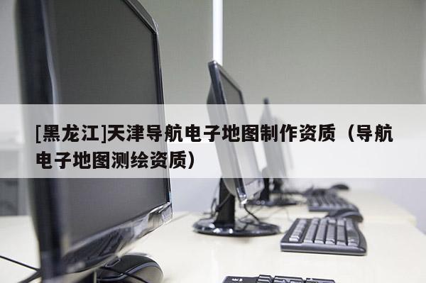 [黑龍江]天津?qū)Ш诫娮拥貓D制作資質(zhì)（導(dǎo)航電子地圖測繪資質(zhì)）