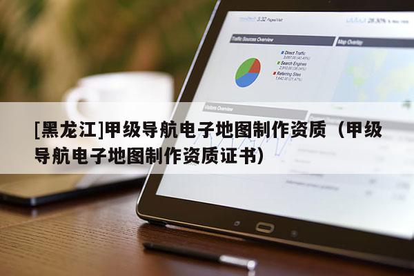[黑龍江]甲級導(dǎo)航電子地圖制作資質(zhì)（甲級導(dǎo)航電子地圖制作資質(zhì)證書）