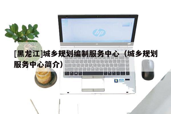 [黑龍江]城鄉(xiāng)規(guī)劃編制服務(wù)中心（城鄉(xiāng)規(guī)劃服務(wù)中心簡介）