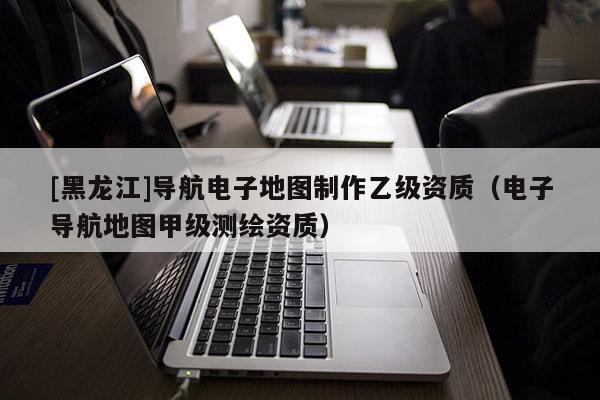 [黑龍江]導(dǎo)航電子地圖制作乙級資質(zhì)（電子導(dǎo)航地圖甲級測繪資質(zhì)）