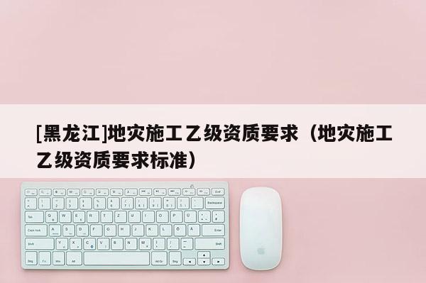[黑龍江]地災施工乙級資質(zhì)要求（地災施工乙級資質(zhì)要求標準）