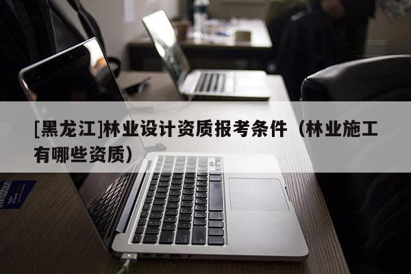 [黑龍江]林業(yè)設(shè)計資質(zhì)報考條件（林業(yè)施工有哪些資質(zhì)）