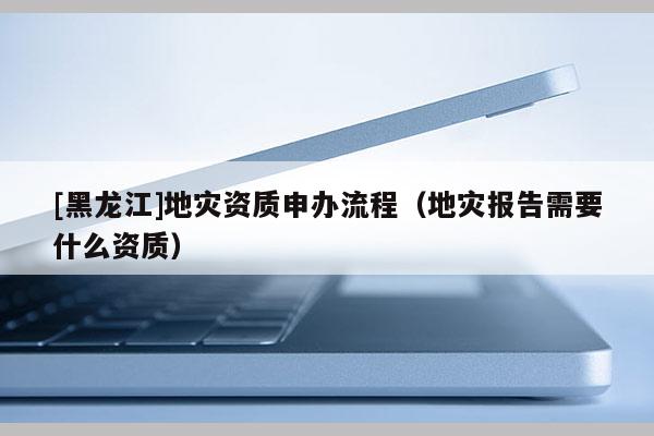 [黑龍江]地災(zāi)資質(zhì)申辦流程（地災(zāi)報(bào)告需要什么資質(zhì)）