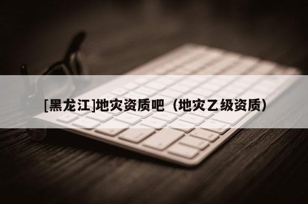 [黑龍江]地災(zāi)資質(zhì)吧（地災(zāi)乙級(jí)資質(zhì)）