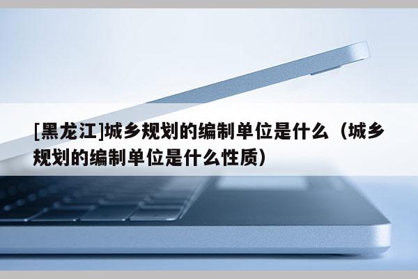 [黑龍江]城鄉(xiāng)規(guī)劃的編制單位是什么（城鄉(xiāng)規(guī)劃的編制單位是什么性質(zhì)）