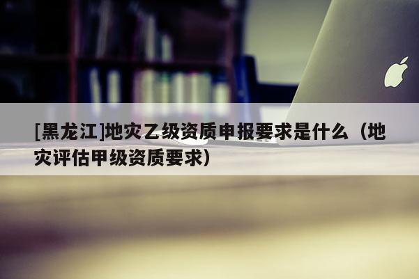 [黑龍江]地災(zāi)乙級資質(zhì)申報要求是什么（地災(zāi)評估甲級資質(zhì)要求）