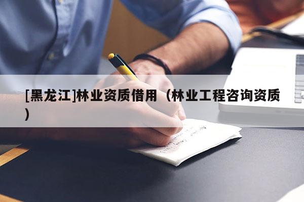 [黑龍江]林業(yè)資質(zhì)借用（林業(yè)工程咨詢資質(zhì)）