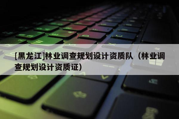 [黑龍江]林業(yè)調(diào)查規(guī)劃設(shè)計資質(zhì)隊（林業(yè)調(diào)查規(guī)劃設(shè)計資質(zhì)證）