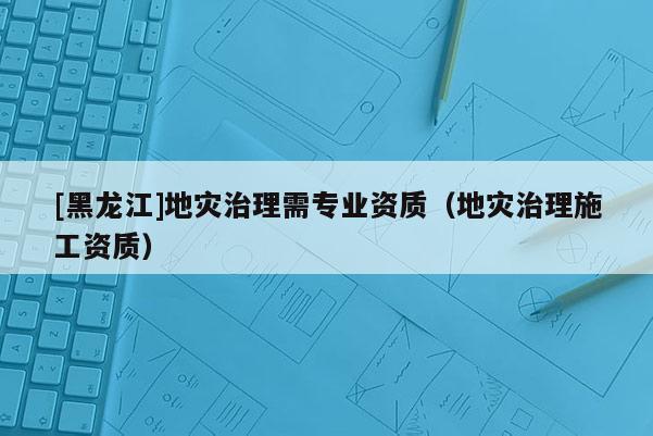 [黑龍江]地災治理需專業(yè)資質（地災治理施工資質）