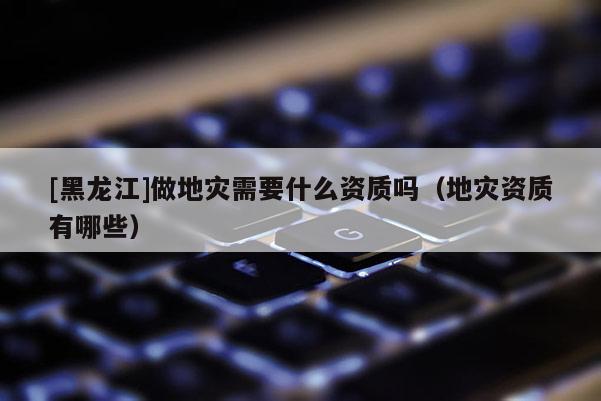 [黑龍江]做地災需要什么資質(zhì)嗎（地災資質(zhì)有哪些）