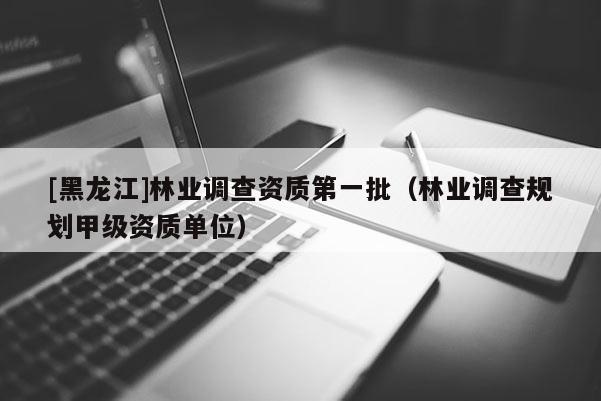 [黑龍江]林業(yè)調(diào)查資質(zhì)第一批（林業(yè)調(diào)查規(guī)劃甲級資質(zhì)單位）