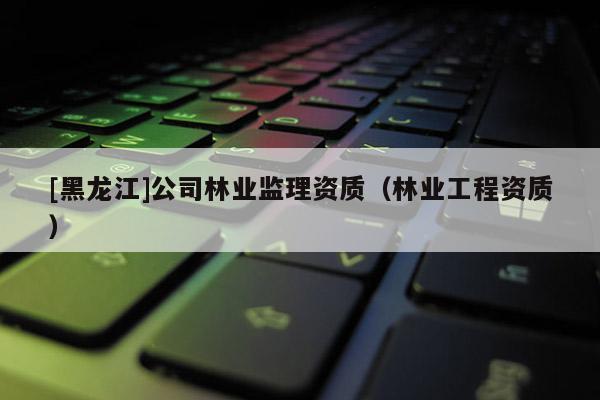[黑龍江]公司林業(yè)監(jiān)理資質(zhì)（林業(yè)工程資質(zhì)）
