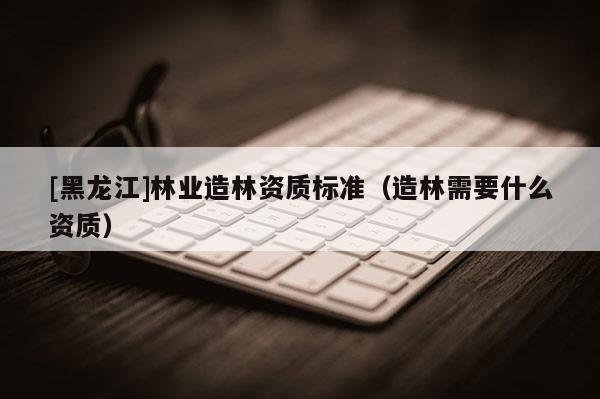 [黑龍江]林業(yè)造林資質(zhì)標(biāo)準(zhǔn)（造林需要什么資質(zhì)）