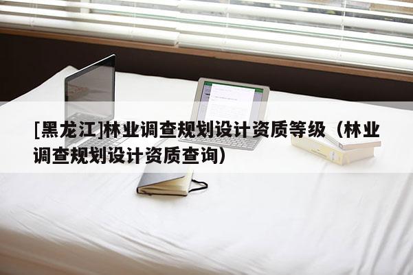 [黑龍江]林業(yè)調(diào)查規(guī)劃設(shè)計資質(zhì)等級（林業(yè)調(diào)查規(guī)劃設(shè)計資質(zhì)查詢）