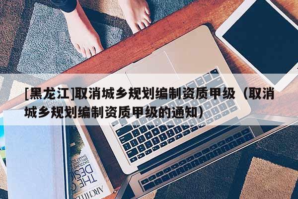 [黑龍江]取消城鄉(xiāng)規(guī)劃編制資質(zhì)甲級(jí)（取消城鄉(xiāng)規(guī)劃編制資質(zhì)甲級(jí)的通知）