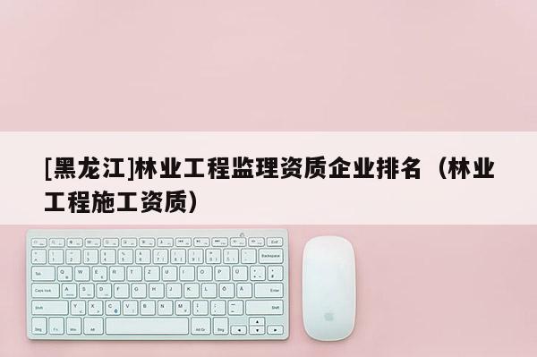 [黑龍江]林業(yè)工程監(jiān)理資質企業(yè)排名（林業(yè)工程施工資質）