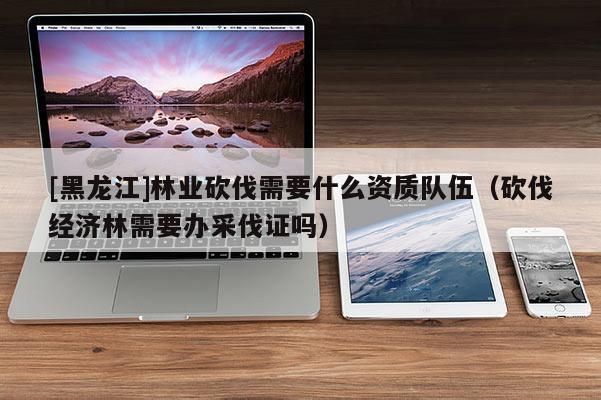 [黑龍江]林業(yè)砍伐需要什么資質(zhì)隊(duì)伍（砍伐經(jīng)濟(jì)林需要辦采伐證嗎）