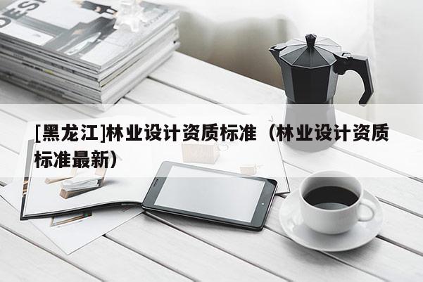 [黑龍江]林業(yè)設計資質(zhì)標準（林業(yè)設計資質(zhì)標準最新）