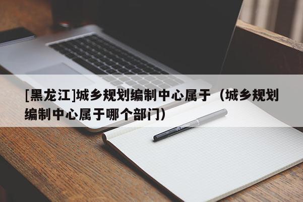 [黑龍江]城鄉(xiāng)規(guī)劃編制中心屬于（城鄉(xiāng)規(guī)劃編制中心屬于哪個(gè)部門）