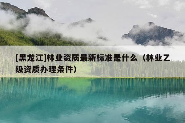 [黑龍江]林業(yè)資質(zhì)最新標準是什么（林業(yè)乙級資質(zhì)辦理條件）