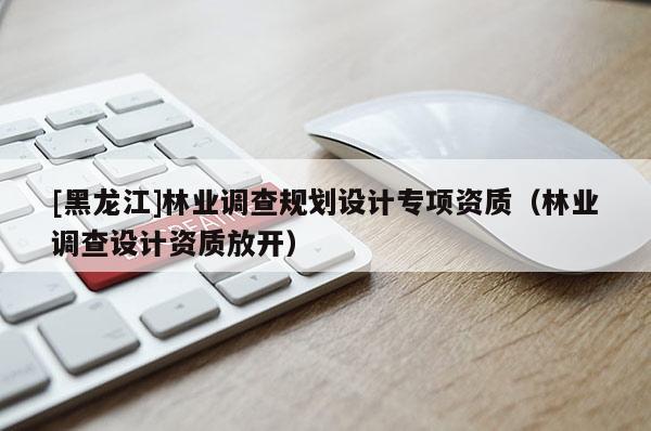 [黑龍江]林業(yè)調(diào)查規(guī)劃設(shè)計(jì)專項(xiàng)資質(zhì)（林業(yè)調(diào)查設(shè)計(jì)資質(zhì)放開(kāi)）