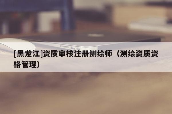 [黑龍江]資質(zhì)審核注冊(cè)測(cè)繪師（測(cè)繪資質(zhì)資格管理）