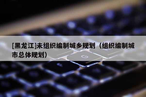 [黑龍江]未組織編制城鄉(xiāng)規(guī)劃（組織編制城市總體規(guī)劃）