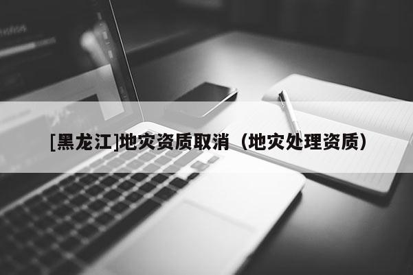 [黑龍江]地災(zāi)資質(zhì)取消（地災(zāi)處理資質(zhì)）