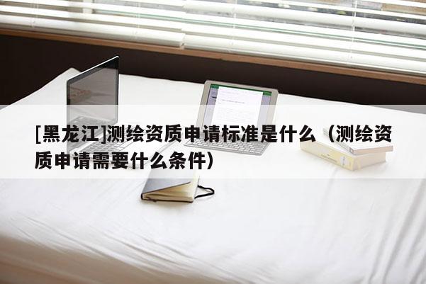 [黑龍江]測繪資質(zhì)申請標(biāo)準(zhǔn)是什么（測繪資質(zhì)申請需要什么條件）