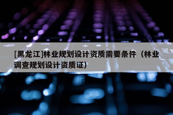 [黑龍江]林業(yè)規(guī)劃設(shè)計(jì)資質(zhì)需要條件（林業(yè)調(diào)查規(guī)劃設(shè)計(jì)資質(zhì)證）