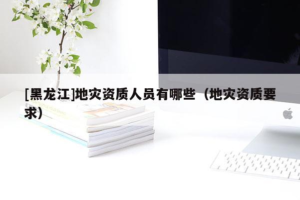 [黑龍江]地災(zāi)資質(zhì)人員有哪些（地災(zāi)資質(zhì)要求）
