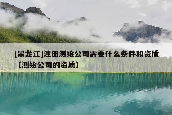[黑龍江]注冊測繪公司需要什么條件和資質（測繪公司的資質）