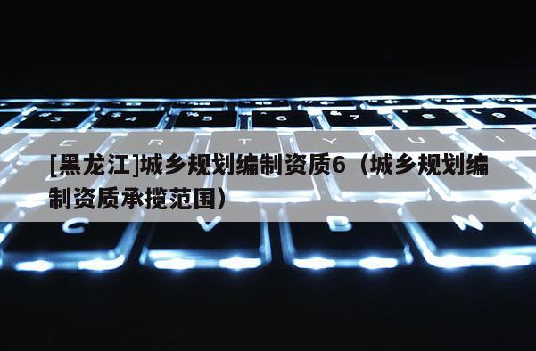 [黑龍江]城鄉(xiāng)規(guī)劃編制資質(zhì)6（城鄉(xiāng)規(guī)劃編制資質(zhì)承攬范圍）