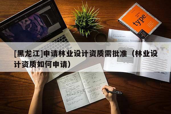 [黑龍江]申請林業(yè)設(shè)計資質(zhì)需批準（林業(yè)設(shè)計資質(zhì)如何申請）