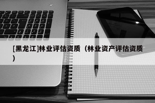 [黑龍江]林業(yè)評估資質(zhì)（林業(yè)資產(chǎn)評估資質(zhì)）