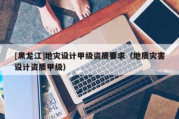 [黑龍江]地災(zāi)設(shè)計甲級資質(zhì)要求（地質(zhì)災(zāi)害設(shè)計資質(zhì)甲級）