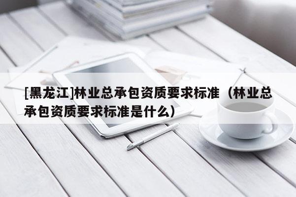 [黑龍江]林業(yè)總承包資質(zhì)要求標準（林業(yè)總承包資質(zhì)要求標準是什么）